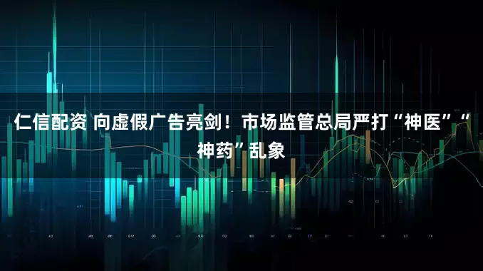 仁信配资 向虚假广告亮剑！市场监管总局严打“神医”“神药”乱象