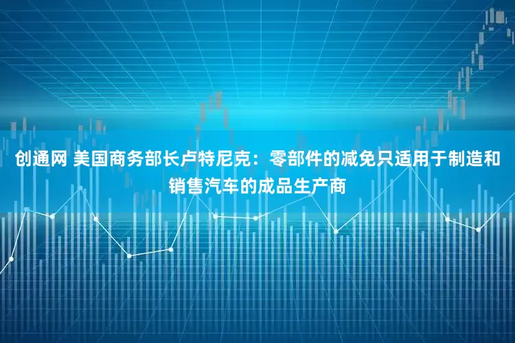 创通网 美国商务部长卢特尼克：零部件的减免只适用于制造和销售汽车的成品生产商