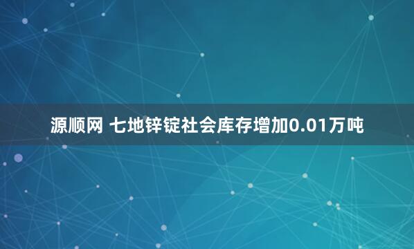 源顺网 七地锌锭社会库存增加0.01万吨