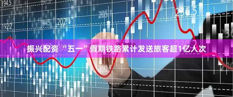 振兴配资 “五一”假期铁路累计发送旅客超1亿人次