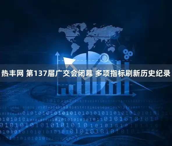 热丰网 第137届广交会闭幕 多项指标刷新历史纪录