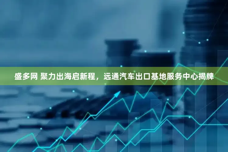 盛多网 聚力出海启新程，远通汽车出口基地服务中心揭牌