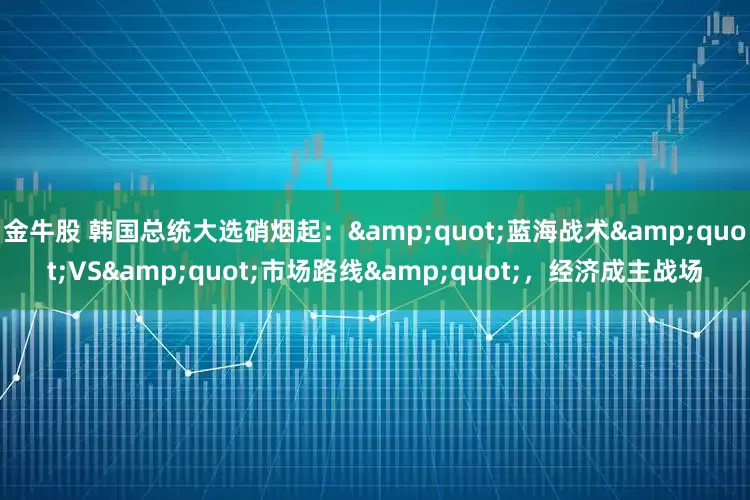 金牛股 韩国总统大选硝烟起：&quot;蓝海战术&quot;VS&quot;市场路线&quot;，经济成主战场