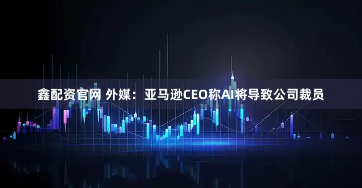 鑫配资官网 外媒：亚马逊CEO称AI将导致公司裁员