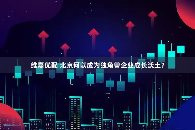 维嘉优配 北京何以成为独角兽企业成长沃土？