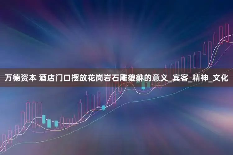 万德资本 酒店门口摆放花岗岩石雕貔貅的意义_宾客_精神_文化