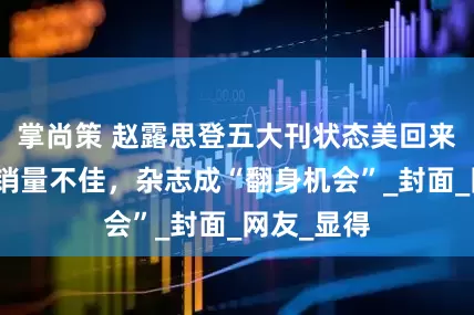 掌尚策 赵露思登五大刊状态美回来了，却被销量不佳，杂志成“翻身机会”_封面_网友_显得