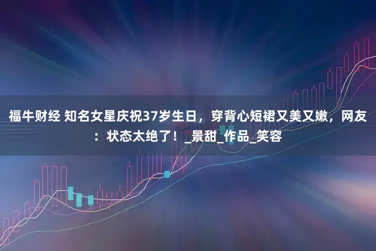 福牛财经 知名女星庆祝37岁生日，穿背心短裙又美又嫩，网友：状态太绝了！_景甜_作品_笑容