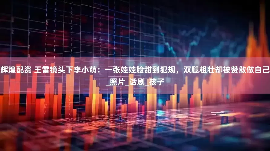 辉煌配资 王雷镜头下李小萌：一张娃娃脸甜到犯规，双腿粗壮却被赞敢做自己_照片_话剧_孩子