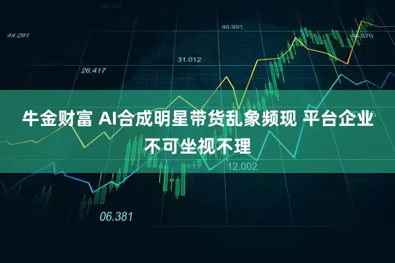 牛金财富 AI合成明星带货乱象频现 平台企业不可坐视不理