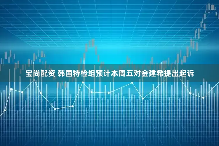 宝尚配资 韩国特检组预计本周五对金建希提出起诉