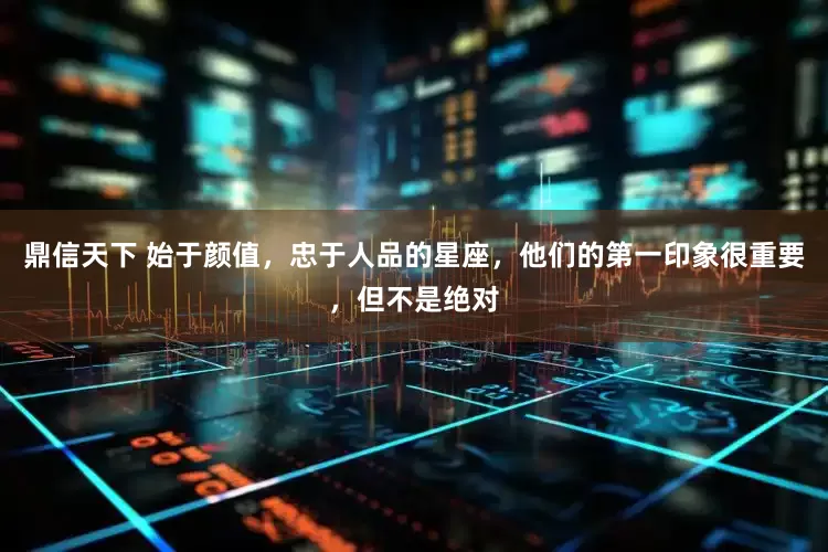 鼎信天下 始于颜值，忠于人品的星座，他们的第一印象很重要，但不是绝对