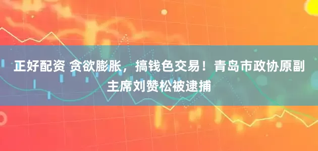 正好配资 贪欲膨胀，搞钱色交易！青岛市政协原副主席刘赞松被逮捕