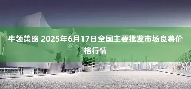 牛领策略 2025年6月17日全国主要批发市场良薯价格行情