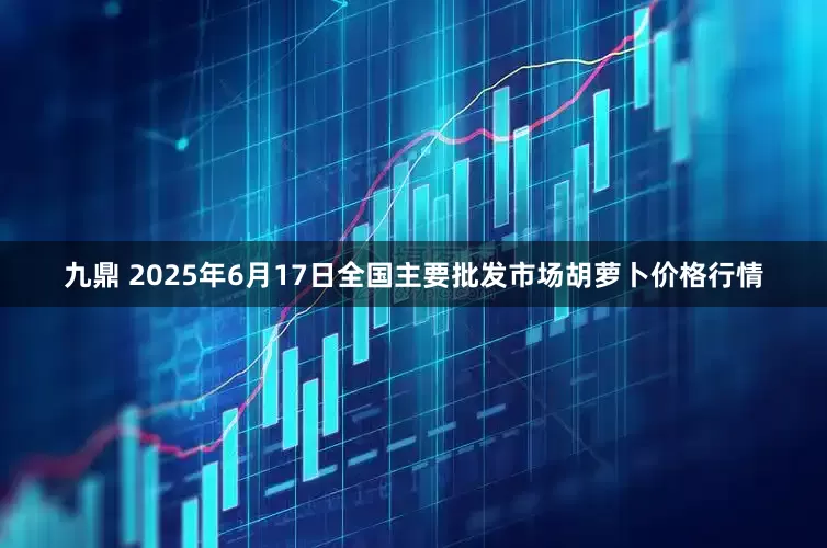 九鼎 2025年6月17日全国主要批发市场胡萝卜价格行情