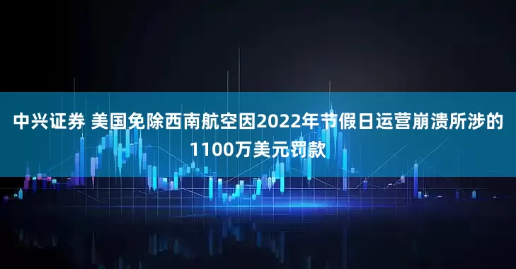 中兴证券 美国免除西南航空因2022年节假日运营崩溃所涉的1100万美元罚款