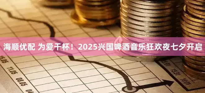 海顺优配 为爱干杯!2025兴国啤酒音乐狂欢夜七夕开启