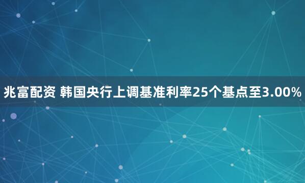 兆富配资 韩国央行上调基准利率25个基点至3.00%